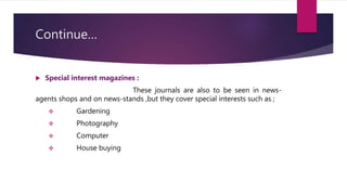 Continue…
 Special interest magazines :
These journals are also to be seen in news-
agents shops and on news-stands ,but they cover special interests such as ;
 Gardening
 Photography
 Computer
 House buying
 