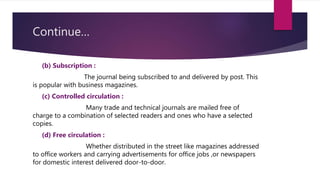 Continue…
(b) Subscription :
The journal being subscribed to and delivered by post. This
is popular with business magazines.
(c) Controlled circulation :
Many trade and technical journals are mailed free of
charge to a combination of selected readers and ones who have a selected
copies.
(d) Free circulation :
Whether distributed in the street like magazines addressed
to office workers and carrying advertisements for office jobs ,or newspapers
for domestic interest delivered door-to-door.
 