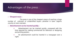 Advantages of the press :
 Cheapest mean :
The press is one of the cheapest means of reaching a large
number of unknown or unidentified buyers ,whwther in town ,regions
,country or even overseas .
 Advertisement can be inserted quickly :
 Advertisement can be inserted quickly ,compared with the
time required for making commercials for television or designing
and printing posters.
 An advertisement could be inserted in a newspaper over a
night.
 