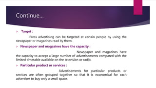 Continue…
 Target :
Press advertising can be targeted at certain people by using the
newspaper or magazines read by them.
 Newspaper and magazines have the capacity :
Newspaper and magazines have
the capacity to accept a large number of advertisements compared with the
limited timetable available on the television or radio.
 Particular product or services :
Advertisements for particular products or
services are often grouped together so that it is economical for each
advertiser to buy only a small space.
 