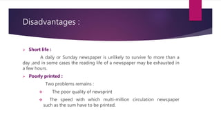 Disadvantages :
 Short life :
A daily or Sunday newspaper is unlikely to survive fo more than a
day ,and in some cases the reading life of a newspaper may be exhausted in
a few hours.
 Poorly printed :
Two problems remains :
 The poor quality of newsprint
 The speed with which multi-million circulation newspaper
such as the sum have to be printed.
 