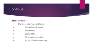 Continue…
 Static medium :
The press advertisement lacks :
 The realism of sound
 Movement
 Colour of tv
 Cinema commercials
 Sound of radio advertising
 