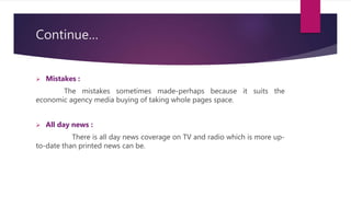 Continue…
 Mistakes :
The mistakes sometimes made-perhaps because it suits the
economic agency media buying of taking whole pages space.
 All day news :
There is all day news coverage on TV and radio which is more up-
to-date than printed news can be.
 