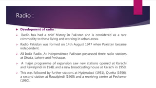 Radio :
 Development of radio :
 Radio has had a brief history in Pakistan and is considered as a rare
commodity to those living and working in urban areas.
 Radio Pakistan was formed on 14th August 1947 when Pakistan became
independent.
 All India Radio. At independence Pakistan possessed three radio stations
at Dhaka, Lahore and Peshawar.
 A major programme of expansion saw new stations opened at Karachi
and Rawalpindi in 1948, and a new broadcasting house at Karachi in 1950.
 This was followed by further stations at Hyderabad (1951), Quetta (1956),
a second station at Rawalpindi (1960) and a receiving centre at Peshawar
(1960).
 