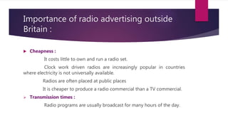Importance of radio advertising outside
Britain :
 Cheapness :
It costs little to own and run a radio set.
Clock work driven radios are increasingly popular in countries
where electricity is not universally available.
Radios are often placed at public places
It is cheaper to produce a radio commercial than a TV commercial.
 Transmission times :
Radio programs are usually broadcast for many hours of the day.
 