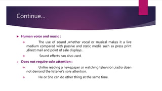 Continue…
 Human voice and music :
 The use of sound ,whether vocal or musical makes it a live
medium compared with passive and static media such as press print
,direct mail and point of sale displays .
 Sound effects can also used.
 Does not require sole attention :
 Unlike reading a newspaper or watching television ,radio doen
not demand the listener’s sole attention.
 He or She can do other thing at the same time.
 