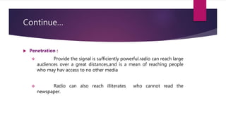 Continue…
 Penetration :
 Provide the signal is sufficiently powerful.radio can reach large
audiences over a great distances,and is a mean of reaching people
who may hav access to no other media
 Radio can also reach illiterates who cannot read the
newspaper.
 