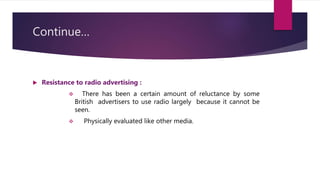 Continue…
 Resistance to radio advertising :
 There has been a certain amount of reluctance by some
British advertisers to use radio largely because it cannot be
seen.
 Physically evaluated like other media.
 