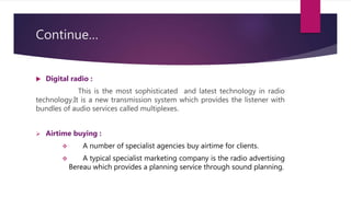 Continue…
 Digital radio :
This is the most sophisticated and latest technology in radio
technology.It is a new transmission system which provides the listener with
bundles of audio services called multiplexes.
 Airtime buying :
 A number of specialist agencies buy airtime for clients.
 A typical specialist marketing company is the radio advertising
Bereau which provides a planning service through sound planning.
 