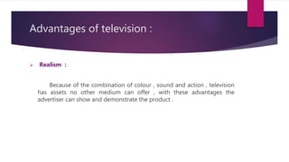 Advantages of television :
 Realism :
Because of the combination of colour , sound and action , television
has assets no other medium can offer , with these advantages the
advertiser can show and demonstrate the product .
 