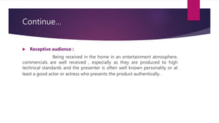 Continue…
 Receptive audience :
Being received in the home in an entertainment atmosphere,
commercials are well received , especially as they are produced to high
technical standards and the presenter is often well known personality or at
least a good actor or actress who presents the product authentically.
 