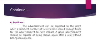 Continue…
 Repitition :
The advertisement can be repeated to the point
when a sufficient number of viewers have seen it enough times
for the advertisement to have impact. A good advertisement
should be capable of being shown again after a rest without
boring its audience.
 
