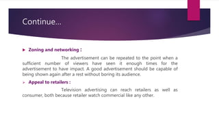Continue…
 Zoning and networking :
The advertisement can be repeated to the point when a
sufficient number of viewers have seen it enough times for the
advertisement to have impact. A good advertisement should be capable of
being shown again after a rest without boring its audience.
 Appeal to retailers :
Television advertising can reach retailers as well as
consumer, both because retailer watch commercial like any other.
 