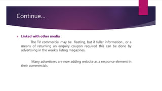 Continue…
 Linked with other media :
The TV commercial may be fleeting, but if fuller information , or a
means of returning an enquiry coupon required this can be done by
advertising in the weekly listing magazines.
Many advertisers are now adding website as a response element in
their commercials
 
