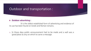 Outdoor and transportation :
 Outdoor advertising :
It is the oldest established form of advertising and evidence of
its use has been found on Greek and Roman remains.
 In those days public announcement had to be made and a wall was a
good place as any on which to carve a message.
 