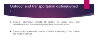 Outdoor and transportation distinguished
:
 Outdoor advertising consists of posters of various sizes ,and
painted,metal and illuminated signs displayed on outdoor sites .
 Transportation advertising consists of similar advertising on the outside
and inside of vehicles.
 