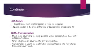 Continue…
(b) Selectivity :
 Select the one most suitable location or route for compaign.
 Special position in the press ,or the time of day segments on radio and TV.
(C) Short term compaign :
 Short term advertising is more possible withb transportation than with
outdoor advertising.
 When exhibitions are advertised for only a week or two.
 Transportation is useful for local traders ,cinemas,theaters who may change
their posters every week.
 