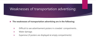 Weaknesses of transportation advertising:
 The weaknesses of transportation advertising are in the following;
 Difficult to see advertisement posters in crowded compartments .
 Water damage.
 Expensive (if posters are displayed at empty compartments)
 