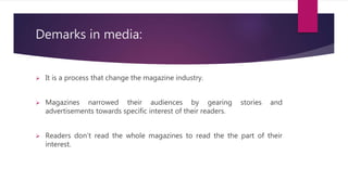 Demarks in media:
 It is a process that change the magazine industry.
 Magazines narrowed their audiences by gearing stories and
advertisements towards specific interest of their readers.
 Readers don’t read the whole magazines to read the the part of their
interest.
 