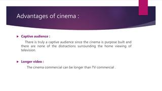 Advantages of cinema :
 Captive audience :
There is truly a captive audience since the cinema is purpose built and
there are none of the distractions surrounding the home viewing of
television.
 Longer video :
The cinema commercial can be longer than TV commercial .
 