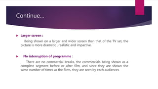 Continue…
 Larger screen :
Being shown on a larger and wider screen than that of the TV set, the
picture is more dramatic , realistic and impactive.
 No interruption of programme :
There are no commercial breaks, the commercials being shown as a
complete segment before or after film, and since they are shown the
same number of times as the films, they are seen by each audiences
 