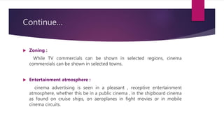 Continue…
 Zoning :
While TV commercials can be shown in selected regions, cinema
commercials can be shown in selected towns.
 Entertainment atmosphere :
cinema advertising is seen in a pleasant , receptive entertainment
atmosphere, whether this be in a public cinema , in the shipboard cinema
as found on cruise ships, on aeroplanes in fight movies or in mobile
cinema circuits.
 