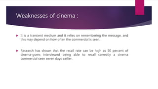 Weaknesses of cinema :
 It is a transient medium and it relies on remembering the message, and
this may depend on how often the commercial is seen.
 Research has shown that the recall rate can be high as 50 percent of
cinema-goers interviewed being able to recall correctly a cinema
commercial seen seven days earlier.
 
