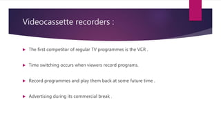Videocassette recorders :
 The first competitor of regular TV programmes is the VCR .
 Time switching occurs when viewers record programs.
 Record programmes and play them back at some future time .
 Advertising during its commercial break .
 