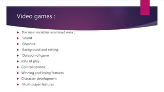 Video games :
 The main variables examined were ;
 Sound
 Graphics
 Background and setting
 Duration of game
 Rate of play
 Control options
 Winning and losing features
 Character development
 Multi-player features
 