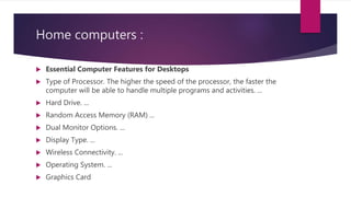 Home computers :
 Essential Computer Features for Desktops
 Type of Processor. The higher the speed of the processor, the faster the
computer will be able to handle multiple programs and activities. ...
 Hard Drive. ...
 Random Access Memory (RAM) ...
 Dual Monitor Options. ...
 Display Type. ...
 Wireless Connectivity. ...
 Operating System. ...
 Graphics Card
 