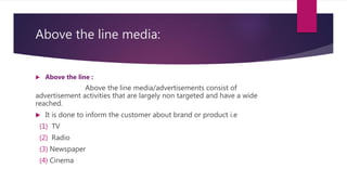 Above the line media:
 Above the line :
Above the line media/advertisements consist of
advertisement activities that are largely non targeted and have a wide
reached.
 It is done to inform the customer about brand or product i.e
(1) TV
(2) Radio
(3) Newspaper
(4) Cinema
 