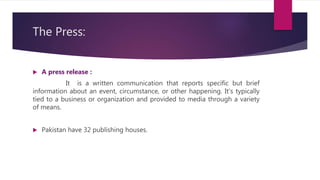 The Press:
 A press release :
It is a written communication that reports specific but brief
information about an event, circumstance, or other happening. It's typically
tied to a business or organization and provided to media through a variety
of means.
 Pakistan have 32 publishing houses.
 