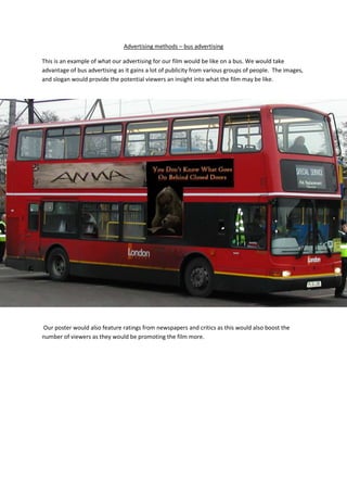Advertising methods – bus advertising

This is an example of what our advertising for our film would be like on a bus. We would take
advantage of bus advertising as it gains a lot of publicity from various groups of people. The images,
and slogan would provide the potential viewers an insight into what the film may be like.




Our poster would also feature ratings from newspapers and critics as this would also boost the
number of viewers as they would be promoting the film more.
 