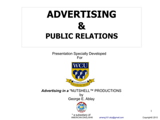 ADVERTISING
       &
  PUBLIC RELATIONS

     Presentation Specially Developed
                    For




Advertising in a *NUTSHELL™ PRODUCTIONS
                      by
                George E. Ablay


                                                                    1
                * a subsidiary of
                AMERICAN ENGLISH®   ameng101.sby@gmail.com   Copyright© 2013
 