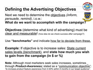 Defining the Advertising Objectives
Next we need to determine the objectives (inform,
persuade, remind), i.o.w.:
What do we want to accomplish with the campaign?

Objectives (determine what kind of advertising) must be
clear and measurable! (how else do we check success after campaign?)

Use “benchmarks” and indicate how far to deviate from these.

Example: If objective is to increase sales: State current
sales levels (benchmark), and state how much you wish
to gain from the campaign (in $ or %)

Note: Although most marketers seek sales increases, sometimes 22
through Product-Awareness; stated as a “communication objective”:
“to increase product feature awareness from 0-40% within 6 months in our target audience”.
 