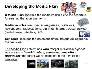 Developing the Media Plan
A Media Plan specifies the media vehicles and the schedule
for running the advertisements

Media vehicles are: specific magazines, tv stations,
newspapers, radio stations, bus lines, internet, postal service
(public transport advertising) etc.

Schedule: includes the dates and times the ads will appear in
the 'vehicles'

The Media Plan determines who (target audience; highest
percentage = ”reach”), when, where and how often
(frequency) the target will be exposed to the advertising
message
                                                              30
 