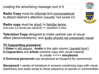 creating the advertising message cont.'d 5

Radio Copy must be informal and conversational
to attract listener's attention (usually 'not tuned in')

Radio copy must be short; in familiar terms
(not over 2,5 words per second) >> repetition is key!

Television Copy designed to make optimal use of visual
effect (demonstrations), and audio should not overpower visual

TV Copywriting procedure':
1.Video in left column ; Audio in the right column ('parallel form')
2.Copywriters and artists combine copy with visual material
                            to create >>>>> storyboard
3.Technical personnel use storyboard as blueprint for commercial

Storyboard = series of miniature tv screens combining copy with visual
(sketches) and audio script to show sequence of scenes in commercials
                                                                  38
 