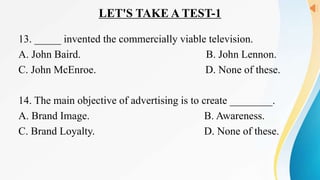 LET'S TAKE A TEST-1
13. _____ invented the commercially viable television.
A. John Baird. B. John Lennon.
C. John McEnroe. D. None of these.
14. The main objective of advertising is to create ________.
A. Brand Image. B. Awareness.
C. Brand Loyalty. D. None of these.
 