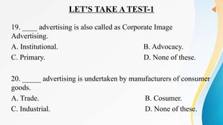 LET'S TAKE A TEST-1
19. ____ advertising is also called as Corporate Image
Advertising.
A. Institutional. B. Advocacy.
C. Primary. D. None of these.
20. _____ advertising is undertaken by manufacturers of consumer
goods.
A. Trade. B. Cosumer.
C. Industrial. D. None of these.
 