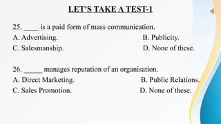 LET'S TAKE A TEST-1
25. ____ is a paid form of mass communication.
A. Advertising. B. Publicity.
C. Salesmanship. D. None of these.
26. _____ manages reputation of an organisation.
A. Direct Marketing. B. Public Relations.
C. Sales Promotion. D. None of these.
 