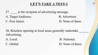 LET'S TAKE A TEST-1
27. ____ is the recipient of advertising message.
A. Target Audience. B. Advertiser.
C. Free lancer. D. None of these.
28. Retailers opening in local areas generally undertake ______
Advertising.
A. Local. B. National.
C. Global. D. None of these.
 
