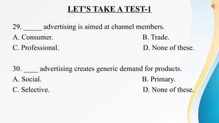 LET'S TAKE A TEST-1
29. _____ advertising is aimed at channel members.
A. Consumer. B. Trade.
C. Professional. D. None of these.
30. ____ advertising creates generic demand for products.
A. Social. B. Primary.
C. Selective. D. None of these.
 