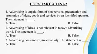 LET'S TAKE A TEST-2
1. Advertising is unpaid form of non personal presentation and
promotion of ideas, goods and services by an identified sponsor.
The statement is ____.
A. True. B. False.
2. Advertising of ideas is not relevant in today's advertising
world. The statement is ____.
A. True. B. False.
3. Advertising does not require creativity. The statement is ____.
A. True. B. False.
 