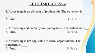 LET'S TAKE A TEST-2
4. Advertising is an element of product mix.The statement is
____.
A. True. B. False.
5. Advertising and publicity are synonymous. The statement is __.
A. True. B. False.
6. Advertising is not applicable to social organisations. The
statement is ____.
A. True. B. False.
 