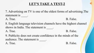 LET'S TAKE A TEST-2
7. Advertising on TV is one of the oldest forms of advertising.The
statement is ____.
A. True. B. False.
8. English language television channels have the highest channel
shows in India. The statement is ____.
A. True. B. False.
9. Publicity does not create confidence in the minds of the
audience. The statement is ____.
A. True. B. False.
 