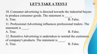 LET'S TAKE A TEST-2
10. Consumer advertising is directed towards the industrial buyers
to produce consumer goods. The statement is ____.
A. True. B. False.
11. Professional Advertising influences professional traders. The
statement is ____.
A. True. B. False.
12. Retentive Advertising is undertaken to remind the customers
of company's products. The statement is ____.
A. True. B. False.
 