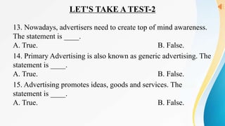 LET'S TAKE A TEST-2
13. Nowadays, advertisers need to create top of mind awareness.
The statement is ____.
A. True. B. False.
14. Primary Advertising is also known as generic advertising. The
statement is ____.
A. True. B. False.
15. Advertising promotes ideas, goods and services. The
statement is ____.
A. True. B. False.
 