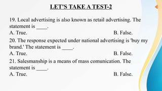 LET'S TAKE A TEST-2
19. Local advertising is also known as retail advertising. The
statement is ____.
A. True. B. False.
20. The response expected under national advertising is 'buy my
brand.' The statement is ____.
A. True. B. False.
21. Salesmanship is a means of mass comunication. The
statement is ____.
A. True. B. False.
 