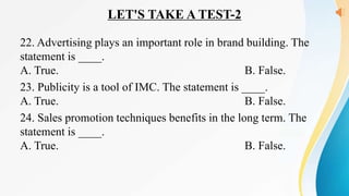 LET'S TAKE A TEST-2
22. Advertising plays an important role in brand building. The
statement is ____.
A. True. B. False.
23. Publicity is a tool of IMC. The statement is ____.
A. True. B. False.
24. Sales promotion techniques benefits in the long term. The
statement is ____.
A. True. B. False.
 