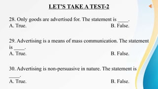 LET'S TAKE A TEST-2
28. Only goods are advertised for. The statement is ____.
A. True. B. False.
29. Advertising is a means of mass communication. The statement
is ____.
A. True. B. False.
30. Advertising is non-persuasive in nature. The statement is
____.
A. True. B. False.
 